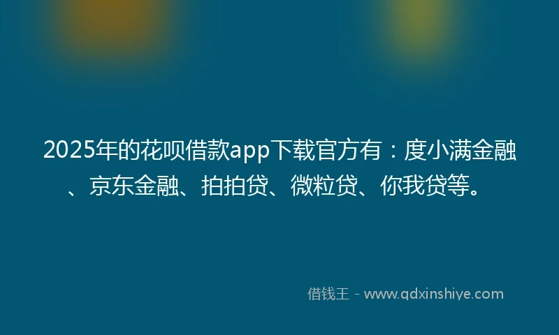 2025年的花呗借款app下载官方有：度小满金融、京东金融、拍拍贷、微粒贷、你我贷等。