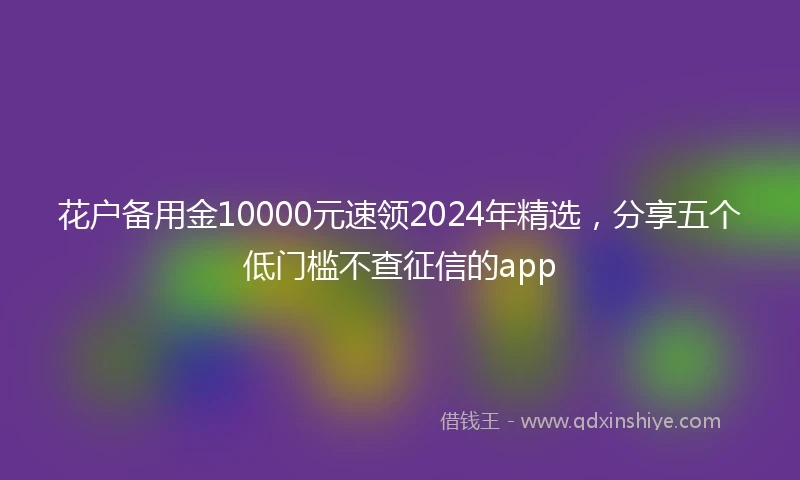 花户备用金10000元速领2024年精选，分享五个低门槛不查征信的app