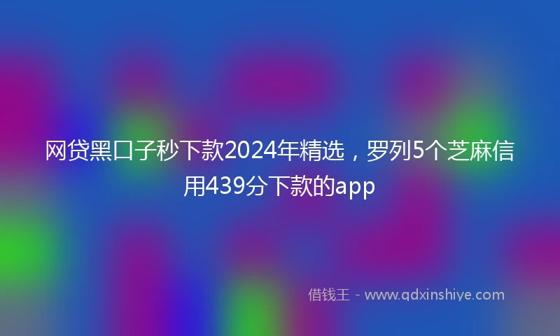 网贷黑口子秒下款2024年精选，罗列5个芝麻信用439分下款的app