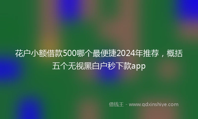 花户小额借款500哪个最便捷2024年推荐，概括五个无视黑白户秒下款app