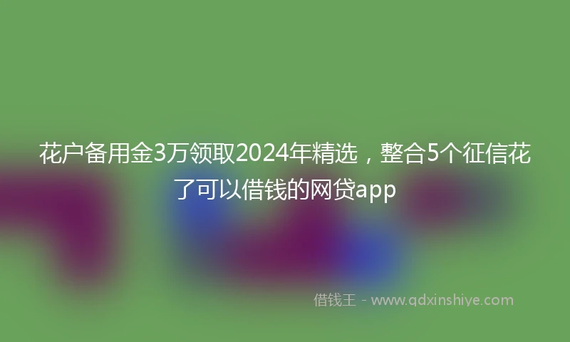 花户备用金3万领取2024年精选，整合5个征信花了可以借钱的网贷app