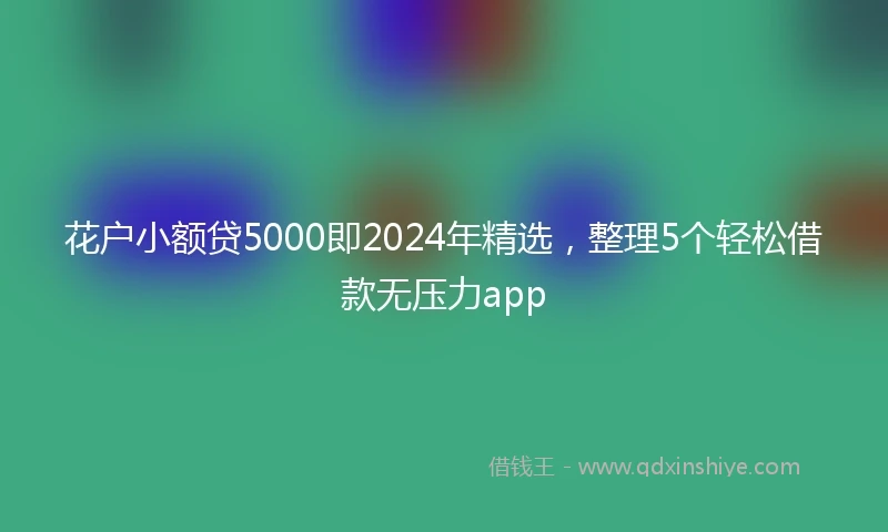 花户小额贷5000即2024年精选,整理5个轻松借款无压力app