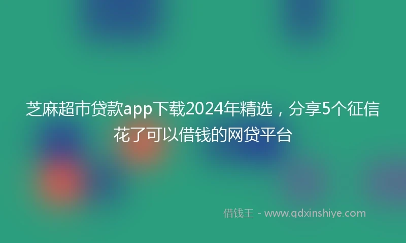 芝麻超市贷款app下载2024年精选，分享5个征信花了可以借钱的网贷平台