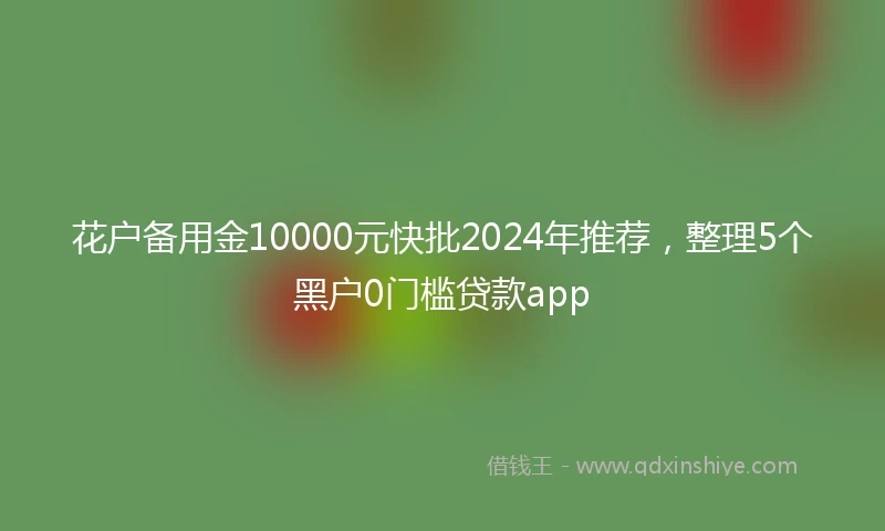 花户备用金10000元快批2024年推荐，整理5个黑户0门槛贷款app