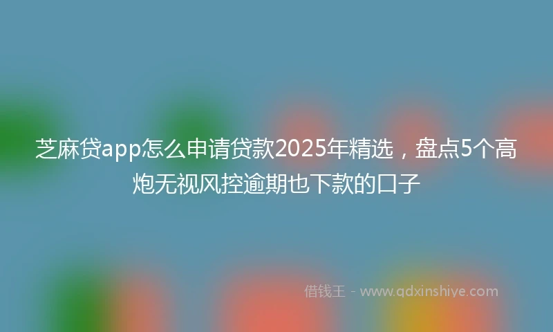 芝麻贷app怎么申请贷款2025年精选，盘点5个高炮无视风控逾期也下款的口子