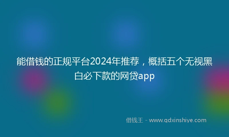 能借钱的正规平台2024年推荐，概括五个无视黑白必下款的网贷app