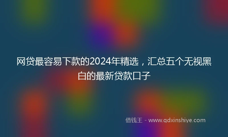 网贷最容易下款的2024年精选，汇总五个无视黑白的最新贷款口子