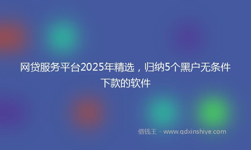 网贷服务平台2025年精选，归纳5个黑户无条件下款的软件