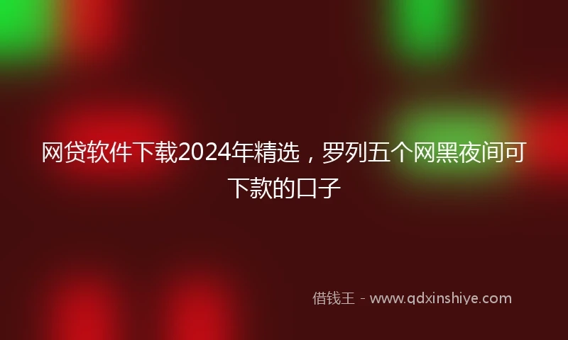 网贷软件下载2024年精选，罗列五个网黑夜间可下款的口子