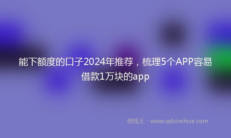 能下额度的口子2024年推荐，梳理5个APP容易借款1万块的app