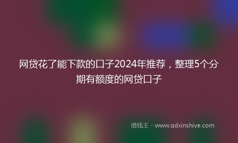 网贷花了能下款的口子2024年推荐，整理5个分期有额度的网贷口子