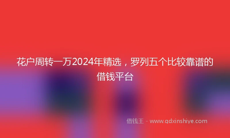 花户周转一万2024年精选，罗列五个比较靠谱的借钱平台