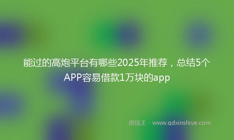 能过的高炮平台有哪些2025年推荐，总结5个APP容易借款1万块的app