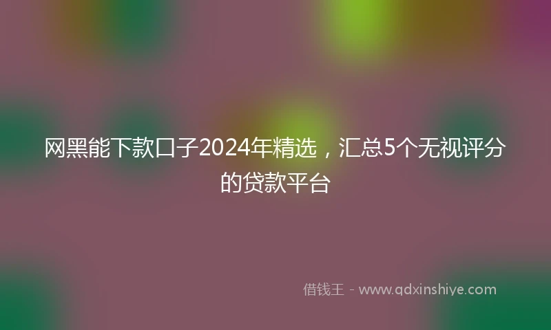 网黑能下款口子2024年精选，汇总5个无视评分的贷款平台