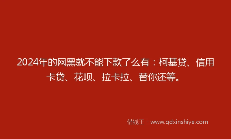 2024年的网黑就不能下款了么有：柯基贷、信用卡贷、花呗、拉卡拉、替你还等。