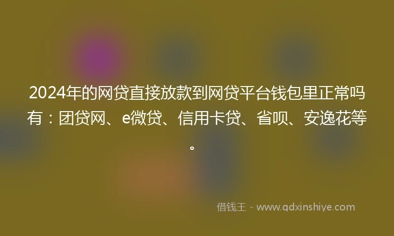 2024年的网贷直接放款到网贷平台钱包里正常吗有：团贷网、e微贷、信用卡贷、省呗、安逸花等。