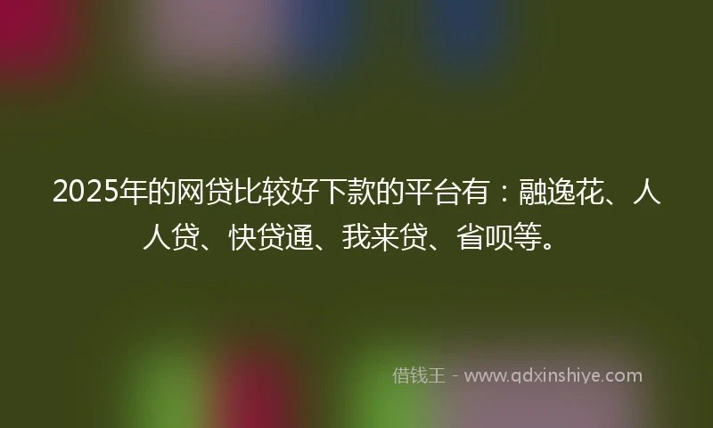 2025年的网贷比较好下款的平台有：融逸花、人人贷、快贷通、我来贷、省呗等。