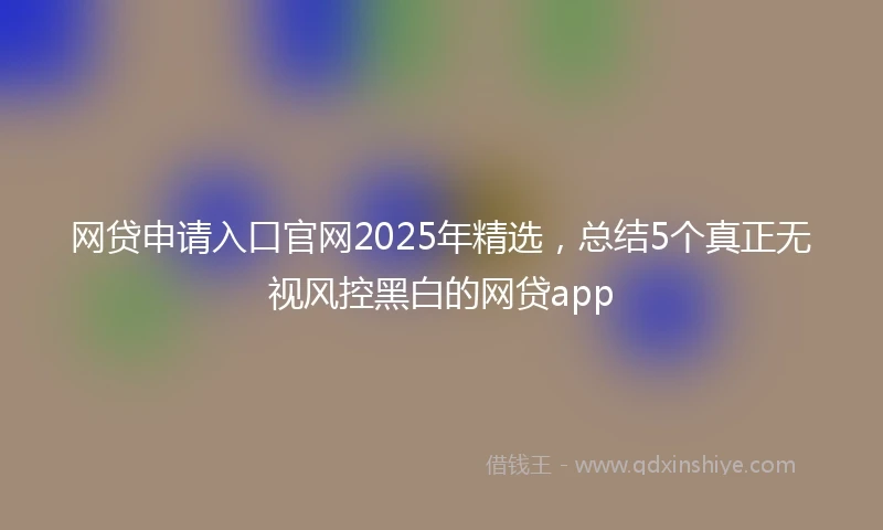 网贷申请入口官网2025年精选，总结5个真正无视风控黑白的网贷app