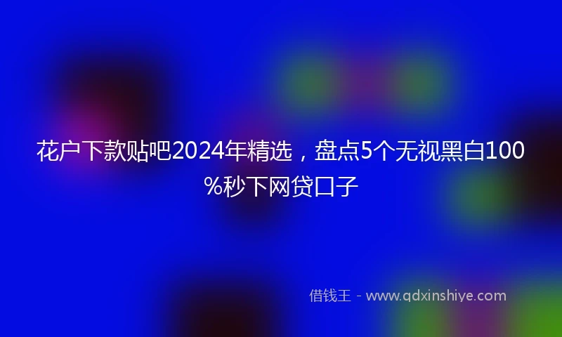 花户下款贴吧2024年精选，盘点5个无视黑白100%秒下网贷口子