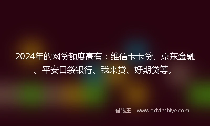 2024年的网贷额度高有：维信卡卡贷、京东金融、平安口袋银行、我来贷、好期贷等。