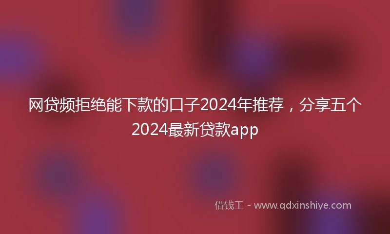 网贷频拒绝能下款的口子2024年推荐，分享五个2024最新贷款app
