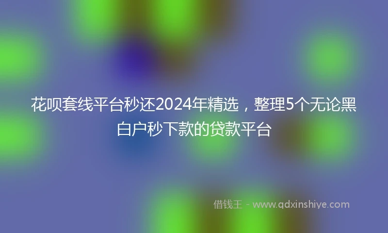 花呗套线平台秒还2024年精选，整理5个无论黑白户秒下款的贷款平台
