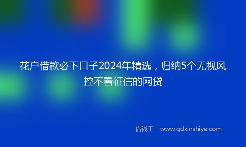 花户借款必下口子2024年精选，归纳5个无视风控不看征信的网贷