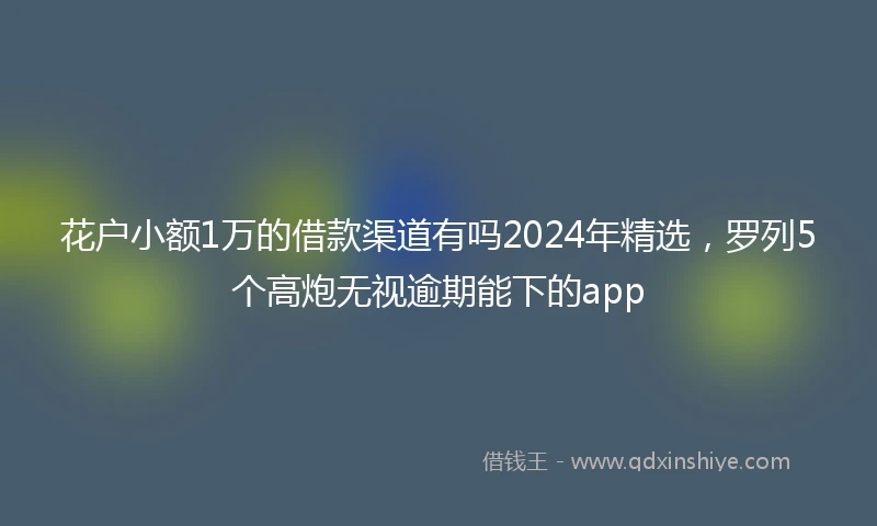 花户小额1万的借款渠道有吗2024年精选，罗列5个高炮无视逾期能下的app