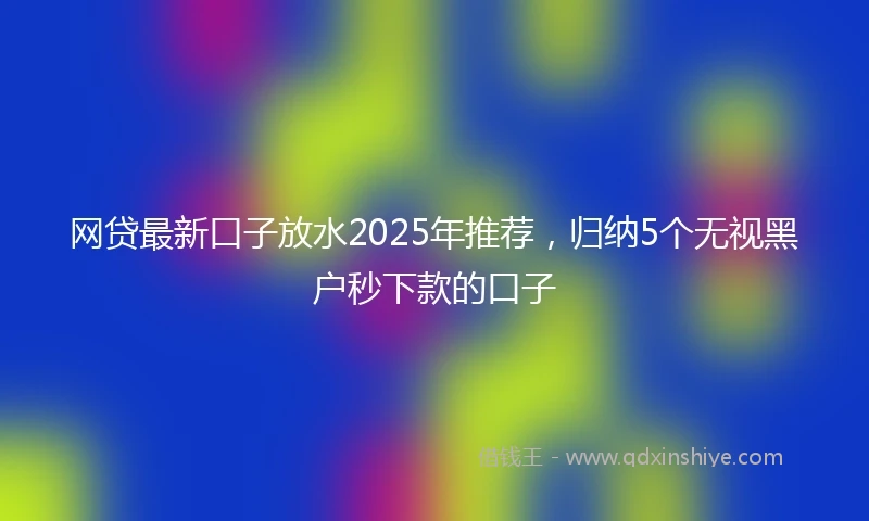 网贷最新口子放水2025年推荐，归纳5个无视黑户秒下款的口子