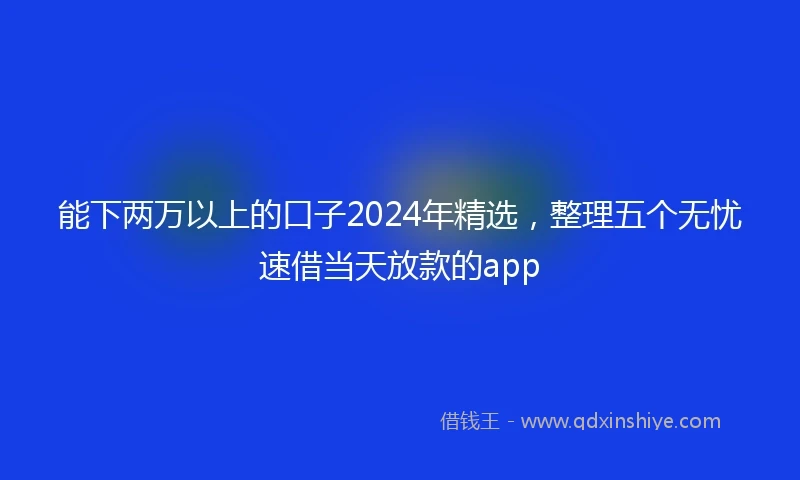 能下两万以上的口子2024年精选，整理五个无忧速借当天放款的app
