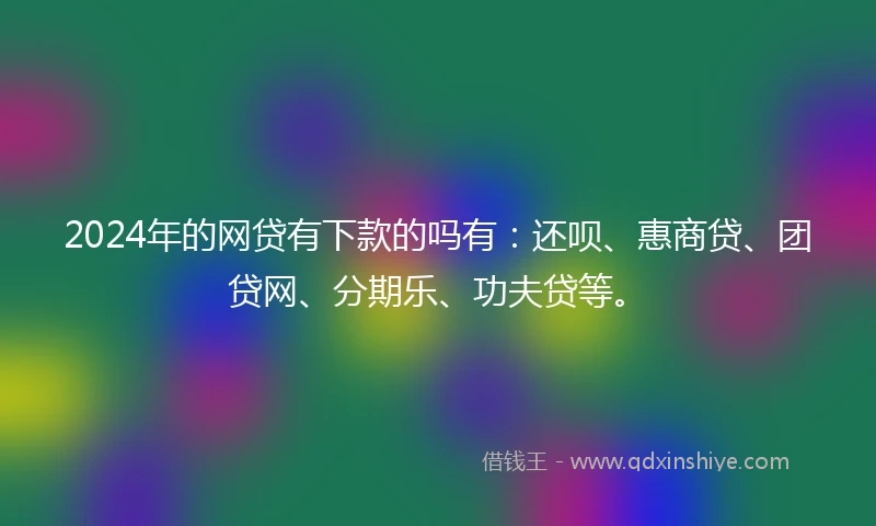 2024年的网贷有下款的吗有：还呗、惠商贷、团贷网、分期乐、功夫贷等。