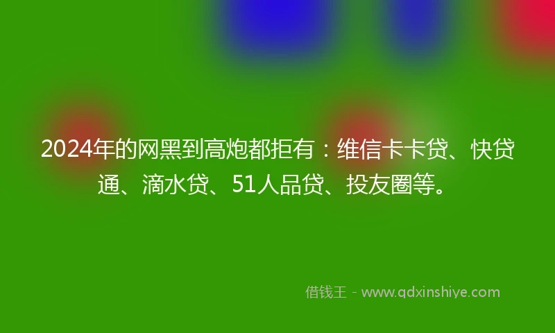 2024年的网黑到高炮都拒有：维信卡卡贷、快贷通、滴水贷、51人品贷、投友圈等。
