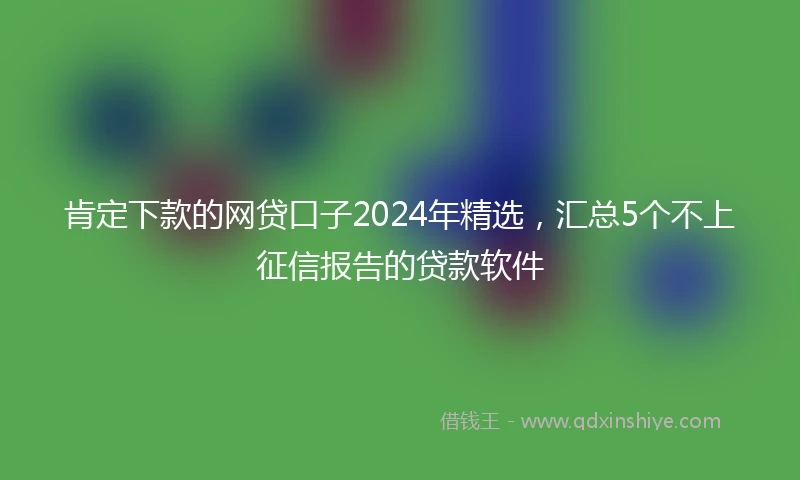 肯定下款的网贷口子2024年精选，汇总5个不上征信报告的贷款软件