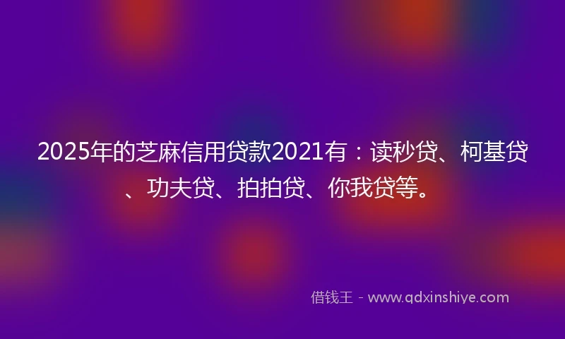 2025年的芝麻信用贷款2021有：读秒贷、柯基贷、功夫贷、拍拍贷、你我贷等。