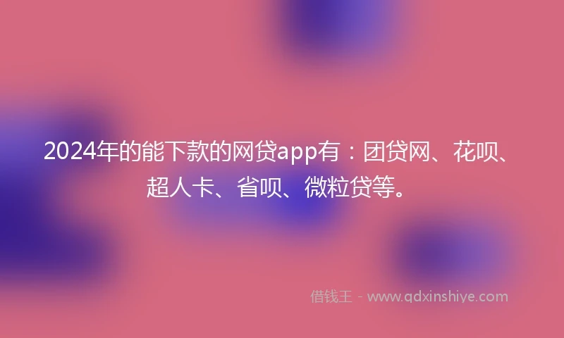 2024年的能下款的网贷app有：团贷网、花呗、超人卡、省呗、微粒贷等。
