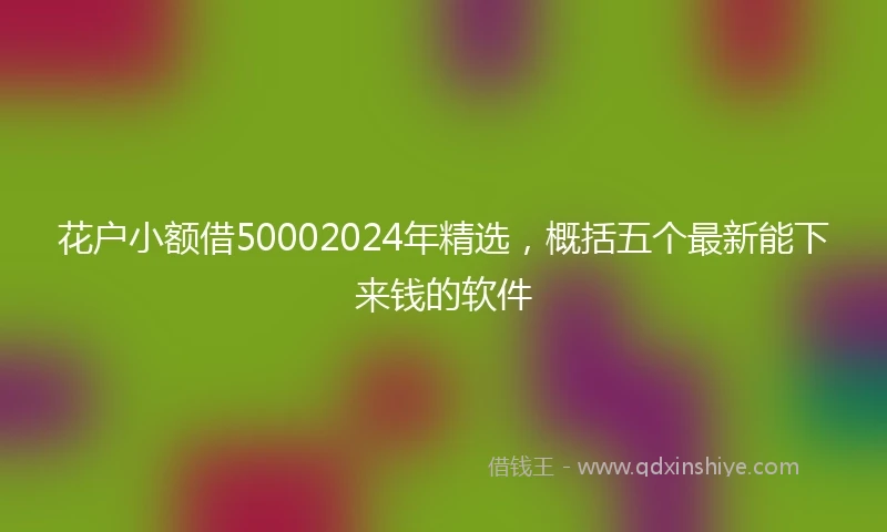 花户小额借50002024年精选，概括五个最新能下来钱的软件