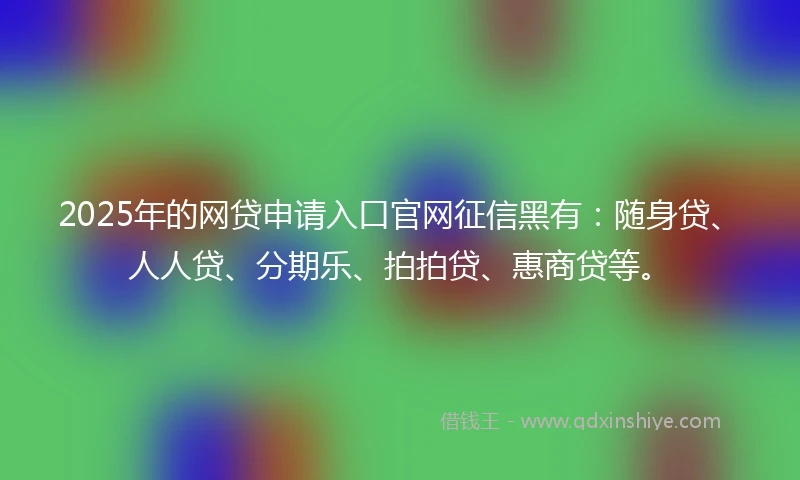 2025年的网贷申请入口官网征信黑有：随身贷、人人贷、分期乐、拍拍贷、惠商贷等。