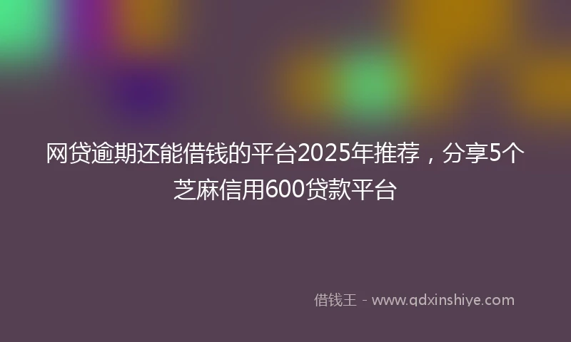 网贷逾期还能借钱的平台2025年推荐，分享5个芝麻信用600贷款平台