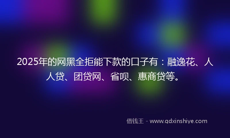 2025年的网黑全拒能下款的口子有：融逸花、人人贷、团贷网、省呗、惠商贷等。