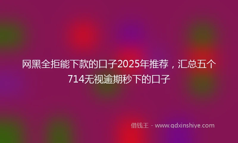 网黑全拒能下款的口子2025年推荐，汇总五个714无视逾期秒下的口子