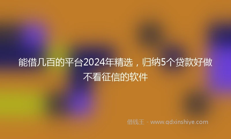 能借几百的平台2024年精选，归纳5个贷款好做不看征信的软件