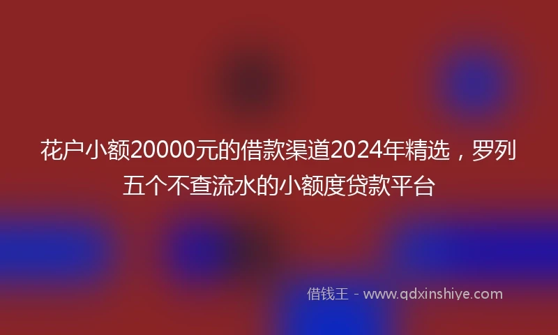 花户小额20000元的借款渠道2024年精选，罗列五个不查流水的小额度贷款平台