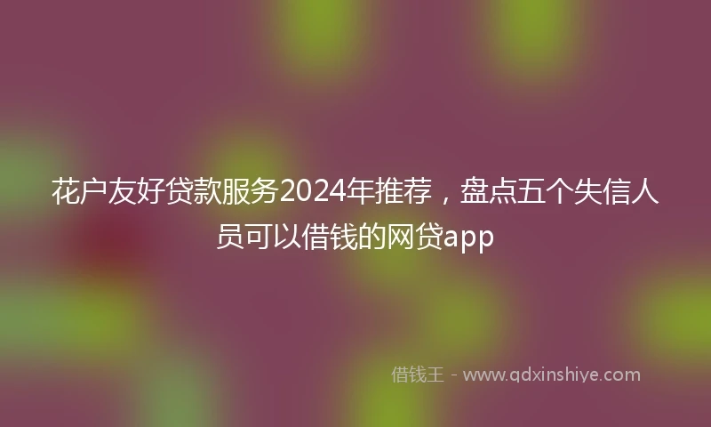 花户友好贷款服务2024年推荐，盘点五个失信人员可以借钱的网贷app