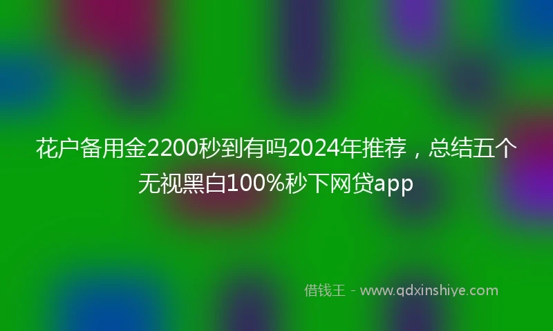 花户备用金2200秒到有吗2024年推荐，总结五个无视黑白100%秒下网贷app