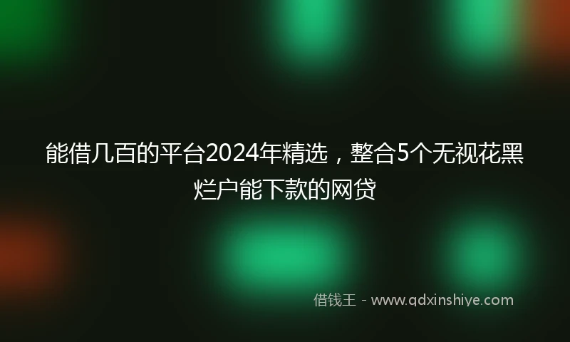能借几百的平台2024年精选，整合5个无视花黑烂户能下款的网贷