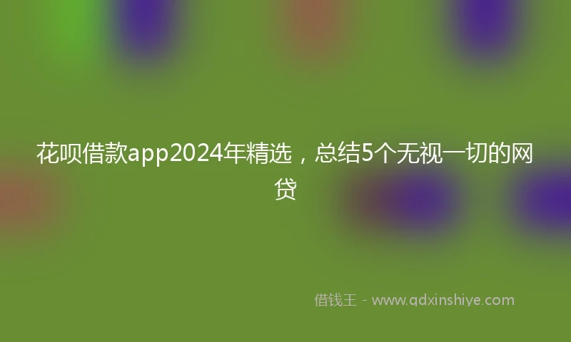 花呗借款app2024年精选，总结5个无视一切的网贷