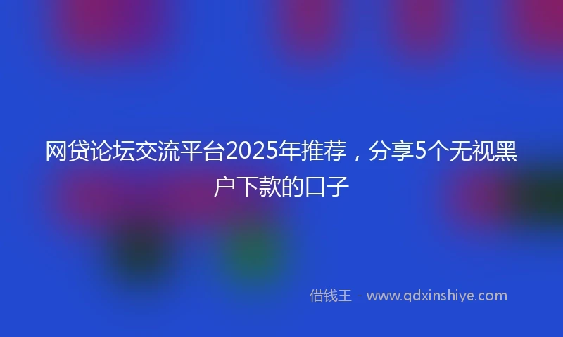 网贷论坛交流平台2025年推荐，分享5个无视黑户下款的口子
