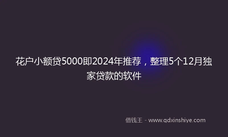 花户小额贷5000即2024年推荐，整理5个12月独家贷款的软件