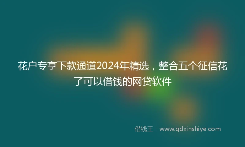 花户专享下款通道2024年精选，整合五个征信花了可以借钱的网贷软件