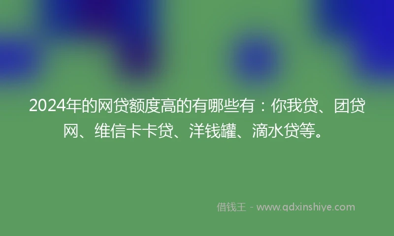 2024年的网贷额度高的有哪些有：你我贷、团贷网、维信卡卡贷、洋钱罐、滴水贷等。